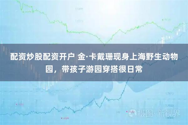 配资炒股配资开户 金·卡戴珊现身上海野生动物园，带孩子游园穿搭很日常