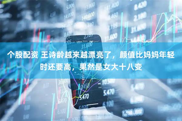 个股配资 王诗龄越来越漂亮了，颜值比妈妈年轻时还要高，果然是女大十八变