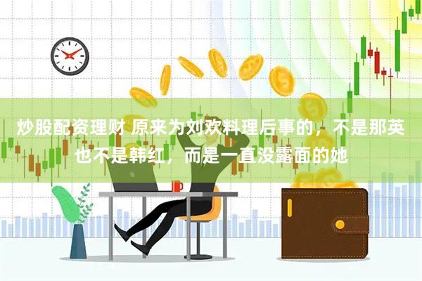 炒股配资理财 原来为刘欢料理后事的，不是那英也不是韩红，而是一直没露面的她
