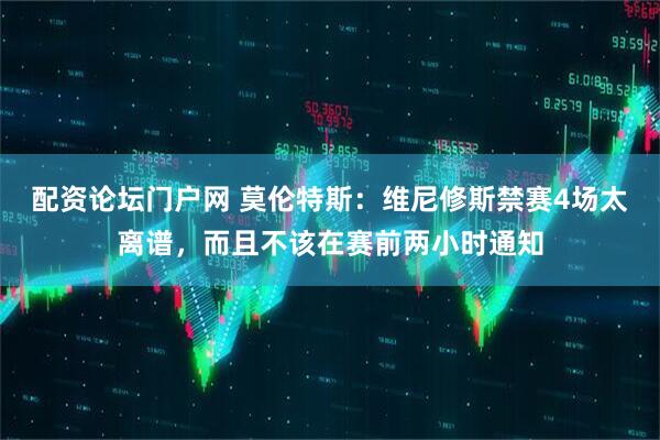 配资论坛门户网 莫伦特斯：维尼修斯禁赛4场太离谱，而且不该在赛前两小时通知